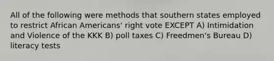 All of the following were methods that southern states employed to restrict <a href='https://www.questionai.com/knowledge/kktT1tbvGH-african-americans' class='anchor-knowledge'>african americans</a>' right vote EXCEPT A) Intimidation and Violence of the KKK B) poll taxes C) Freedmen's Bureau D) literacy tests