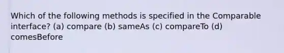 Which of the following methods is specified in the Comparable interface? (a) compare (b) sameAs (c) compareTo (d) comesBefore