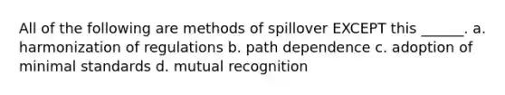 All of the following are methods of spillover EXCEPT this ______. a. harmonization of regulations b. path dependence c. adoption of minimal standards d. mutual recognition