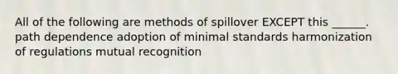 All of the following are methods of spillover EXCEPT this ______. path dependence adoption of minimal standards harmonization of regulations mutual recognition