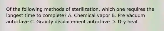 Of the following methods of sterilization, which one requires the longest time to complete? A. Chemical vapor B. Pre Vacuum autoclave C. Gravity displacement autoclave D. Dry heat