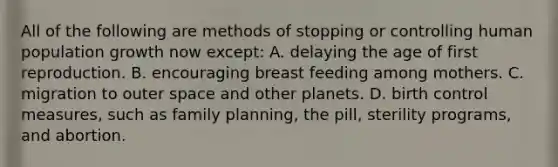 All of the following are methods of stopping or controlling human population growth now except: A. delaying the age of first reproduction. B. encouraging breast feeding among mothers. C. migration to outer space and other planets. D. birth control measures, such as family planning, the pill, sterility programs, and abortion.