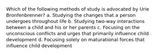 Which of the following methods of study is advocated by Urie Bronfenbrenner? a. Studying the changes that a person undergoes throughout life b. Studying two-way interactions between a child and his or her parents c. Focusing on the unconscious conflicts and urges that primarily influence child development d. Focusing solely on maturational forces that influence child development