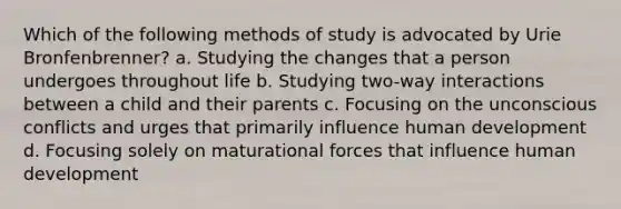 Which of the following methods of study is advocated by Urie Bronfenbrenner? a. Studying the changes that a person undergoes throughout life b. Studying two-way interactions between a child and their parents c. Focusing on the unconscious conflicts and urges that primarily influence human development d. Focusing solely on maturational forces that influence human development