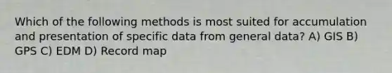 Which of the following methods is most suited for accumulation and presentation of specific data from general data? A) GIS B) GPS C) EDM D) Record map