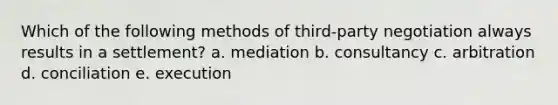 Which of the following methods of third-party negotiation always results in a settlement? a. mediation b. consultancy c. arbitration d. conciliation e. execution