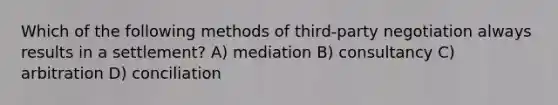 Which of the following methods of third-party negotiation always results in a settlement? A) mediation B) consultancy C) arbitration D) conciliation