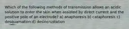 Which of the following methods of transmission allows an acidic solution to enter the skin when assisted by direct current and the positive pole of an electrode? a) anaphoresis b) cataphoresis c) desquamation d) desincrustation