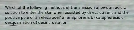 Which of the following methods of transmission allows an acidic solution to enter the skin when assisted by direct current and the positive pole of an electrode? a) anaphoresis b) cataphoresis c) desquamation d) desincrustation