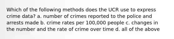 Which of the following methods does the UCR use to express crime data? a. number of crimes reported to the police and arrests made b. crime rates per 100,000 people c. changes in the number and the rate of crime over time d. all of the above