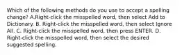 Which of the following methods do you use to accept a spelling change? A.Right-click the misspelled word, then select Add to Dictionary. B. Right-click the misspelled word, then select Ignore All. C. Right-click the misspelled word, then press ENTER. D. Right-click the misspelled word, then select the desired suggested spelling.