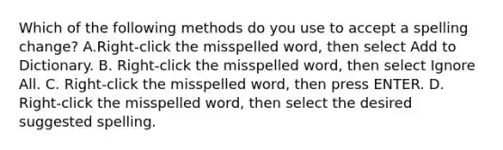 Which of the following methods do you use to accept a spelling change? A.Right-click the misspelled word, then select Add to Dictionary. B. Right-click the misspelled word, then select Ignore All. C. Right-click the misspelled word, then press ENTER. D. Right-click the misspelled word, then select the desired suggested spelling.