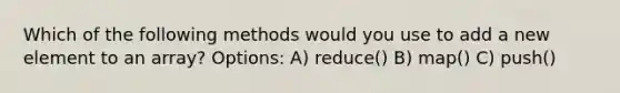 Which of the following methods would you use to add a new element to an array? Options: A) reduce() B) map() C) push()