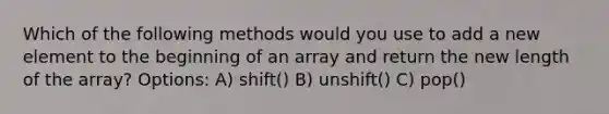 Which of the following methods would you use to add a new element to the beginning of an array and return the new length of the array? Options: A) shift() B) unshift() C) pop()