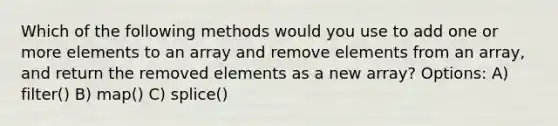 Which of the following methods would you use to add one or more elements to an array and remove elements from an array, and return the removed elements as a new array? Options: A) filter() B) map() C) splice()