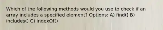 Which of the following methods would you use to check if an array includes a specified element? Options: A) find() B) includes() C) indexOf()