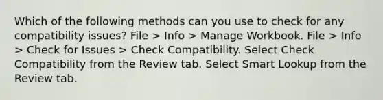 Which of the following methods can you use to check for any compatibility issues? File > Info > Manage Workbook. File > Info > Check for Issues > Check Compatibility. Select Check Compatibility from the Review tab. Select Smart Lookup from the Review tab.