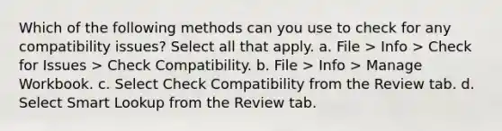 Which of the following methods can you use to check for any compatibility issues? Select all that apply. a. File > Info > Check for Issues > Check Compatibility. b. File > Info > Manage Workbook. c. Select Check Compatibility from the Review tab. d. Select Smart Lookup from the Review tab.