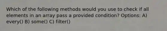 Which of the following methods would you use to check if all elements in an array pass a provided condition? Options: A) every() B) some() C) filter()