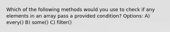 Which of the following methods would you use to check if any elements in an array pass a provided condition? Options: A) every() B) some() C) filter()