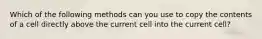 Which of the following methods can you use to copy the contents of a cell directly above the current cell into the current cell?