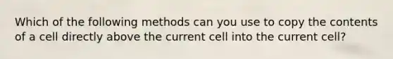 Which of the following methods can you use to copy the contents of a cell directly above the current cell into the current cell?