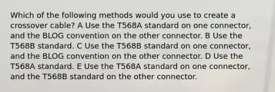 Which of the following methods would you use to create a crossover cable? A Use the T568A standard on one connector, and the BLOG convention on the other connector. B Use the T568B standard. C Use the T568B standard on one connector, and the BLOG convention on the other connector. D Use the T568A standard. E Use the T568A standard on one connector, and the T568B standard on the other connector.