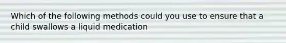 Which of the following methods could you use to ensure that a child swallows a liquid medication