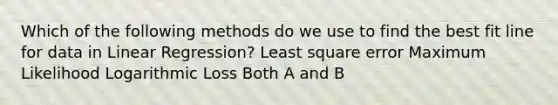 Which of the following methods do we use to find the best fit line for data in Linear Regression? Least square error Maximum Likelihood Logarithmic Loss Both A and B