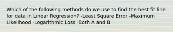 Which of the following methods do we use to find the best fit line for data in Linear Regression? -Least Square Error -Maximum Likelihood -Logarithmic Loss -Both A and B