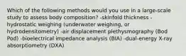 Which of the following methods would you use in a large-scale study to assess body composition? -skinfold thickness -hydrostatic weighing (underwater weighing, or hydrodensitometry) -air displacement plethysmography (Bod Pod) -bioelectrical impedance analysis (BIA) -dual-energy X-ray absorptiometry (DXA)