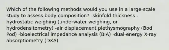 Which of the following methods would you use in a large-scale study to assess body composition? -skinfold thickness -hydrostatic weighing (underwater weighing, or hydrodensitometry) -air displacement plethysmography (Bod Pod) -bioelectrical impedance analysis (BIA) -dual-energy X-ray absorptiometry (DXA)