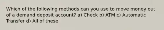 Which of the following methods can you use to move money out of a demand deposit account? a) Check b) ATM c) Automatic Transfer d) All of these