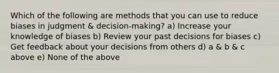 Which of the following are methods that you can use to reduce biases in judgment & decision-making? a) Increase your knowledge of biases b) Review your past decisions for biases c) Get feedback about your decisions from others d) a & b & c above e) None of the above