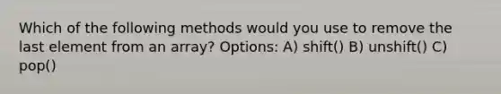 Which of the following methods would you use to remove the last element from an array? Options: A) shift() B) unshift() C) pop()