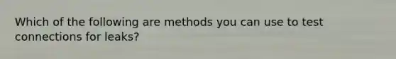 Which of the following are methods you can use to test connections for leaks?