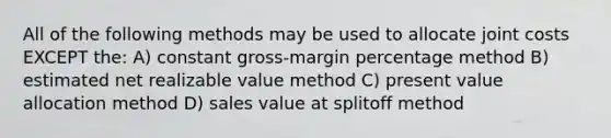 All of the following methods may be used to allocate joint costs EXCEPT the: A) constant gross-margin percentage method B) estimated net realizable value method C) present value allocation method D) sales value at splitoff method