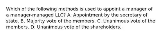 Which of the following methods is used to appoint a manager of a manager-managed LLC? A. Appointment by the secretary of state. B. Majority vote of the members. C. Unanimous vote of the members. D. Unanimous vote of the shareholders.