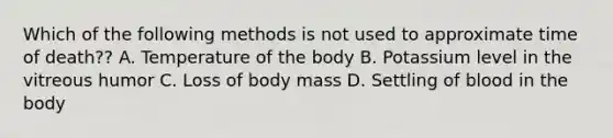 Which of the following methods is not used to approximate time of death?? A. Temperature of the body B. Potassium level in the vitreous humor C. Loss of body mass D. Settling of blood in the body