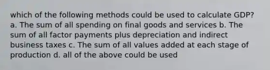 which of the following methods could be used to calculate GDP? a. The sum of all spending on final goods and services b. The sum of all factor payments plus depreciation and indirect business taxes c. The sum of all values added at each stage of production d. all of the above could be used