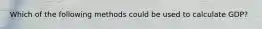 Which of the following methods could be used to calculate GDP?