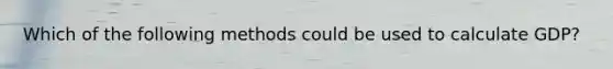 Which of the following methods could be used to calculate GDP?