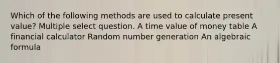 Which of the following methods are used to calculate present value? Multiple select question. A time value of money table A financial calculator Random number generation An algebraic formula