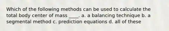 Which of the following methods can be used to calculate the total body center of mass ____. a. a balancing technique b. a segmental method c. prediction equations d. all of these