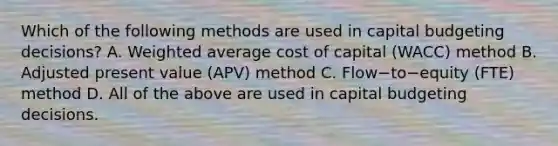 Which of the following methods are used in capital budgeting​ decisions? A. Weighted average cost of capital​ (WACC) method B. Adjusted present value​ (APV) method C. Flow−to−equity ​(FTE) method D. All of the above are used in capital budgeting decisions.