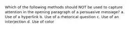 Which of the following methods should NOT be used to capture attention in the opening paragraph of a persuasive message? a. Use of a hyperlink b. Use of a rhetorical question c. Use of an interjection d. Use of color