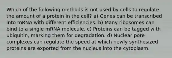 Which of the following methods is not used by cells to regulate the amount of a protein in the cell? a) Genes can be transcribed into mRNA with different efficiencies. b) Many ribosomes can bind to a single mRNA molecule. c) Proteins can be tagged with ubiquitin, marking them for degradation. d) Nuclear pore complexes can regulate the speed at which newly synthesized proteins are exported from the nucleus into the cytoplasm.