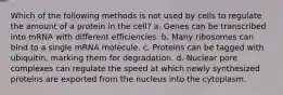 Which of the following methods is not used by cells to regulate the amount of a protein in the cell? a. Genes can be transcribed into mRNA with different efficiencies. b. Many ribosomes can bind to a single mRNA molecule. c. Proteins can be tagged with ubiquitin, marking them for degradation. d. Nuclear pore complexes can regulate the speed at which newly synthesized proteins are exported from the nucleus into the cytoplasm.