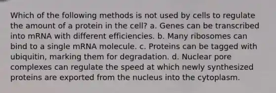 Which of the following methods is not used by cells to regulate the amount of a protein in the cell? a. Genes can be transcribed into mRNA with different efficiencies. b. Many ribosomes can bind to a single mRNA molecule. c. Proteins can be tagged with ubiquitin, marking them for degradation. d. Nuclear pore complexes can regulate the speed at which newly synthesized proteins are exported from the nucleus into the cytoplasm.