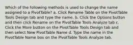 Which of the following methods is used to change the name assigned to a PivotTable? a. Click Rename Table on the PivotTable Tools Design tab and type the name. b. Click the Options button and then click Rename on the PivotTable Tools Analyze tab c. Click the More button on the PivotTable Tools Design tab and then select New PivotTable Name d. Type the name in the PivotTable Name box on the PivotTable Tools Analyze tab.